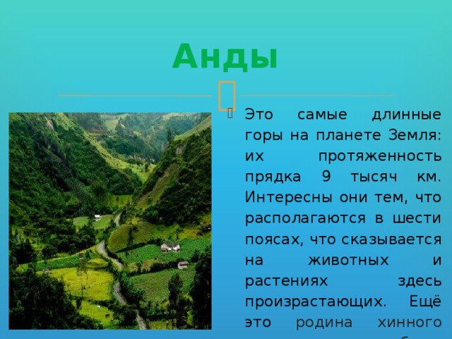 Анды Это самые длинные горы на планете Земля: их протяженность прядка 9 тысяч км. Интересны они тем, что располагаются в шести поясах, что сказывается на животных и растениях здесь произрастающих. Ещё это родина хинного дерева, кока, табака, картофеля, томатов и других ценных растений. 