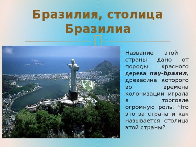 Бразилия, столица Бразилиа Название этой страны дано от породы красного дерева пау-бразил , древесина которого во времена колонизации играла в торговле огромную роль. Что это за страна и как называется столица этой страны? 