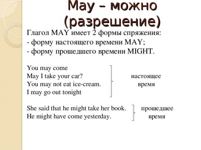 May – можно (разрешение) Глагол MAY имеет 2 формы спряжения: - форму настоящего времени MAY ; - форму прошедшего времени MIGHT . You may come May I take your car? настоящее You may not eat ice-cream. время I may go out tonight She said that he might take her book.  прошедшее He might have come yesterday. время 