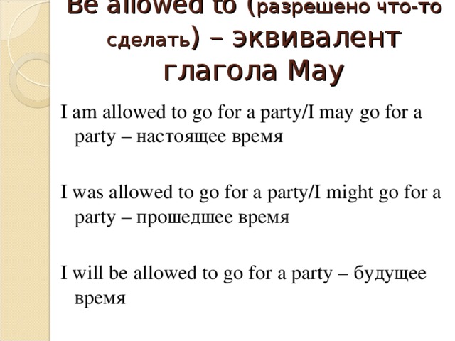 Be allowed to ( разрешено что-то сделать ) – эквивалент глагола May I am allowed to go for a party/I may go for a party – настоящее время I was allowed to go for a party/I might go for a party – прошедшее время I will be allowed to go for a party – будущее время 