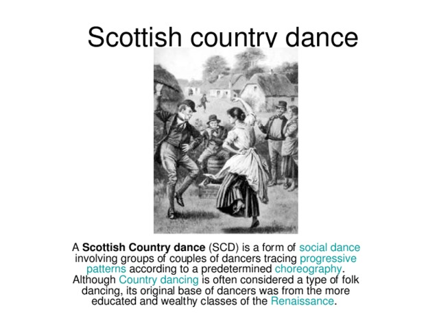Scottish country dance A  Scottish Country dance  (SCD) is a form of  social  dance  involving groups of couples of dancers tracing  progressive  patterns  according to a predetermined  choreography . Although  Country  dancing  is often considered a type of folk dancing, its original base of dancers was from the more educated and wealthy classes of the  Renaissance . 
