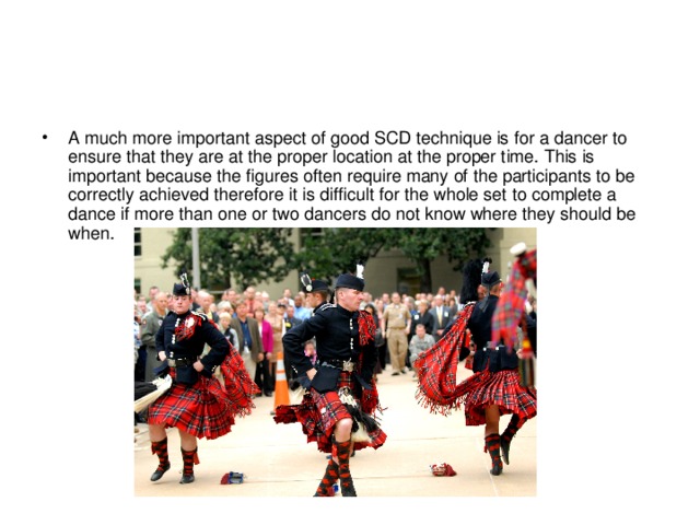 A much more important aspect of good SCD technique is for a dancer to ensure that they are at the proper location at the proper time. This is important because the figures often require many of the participants to be correctly achieved therefore it is difficult for the whole set to complete a dance if more than one or two dancers do not know where they should be when. 