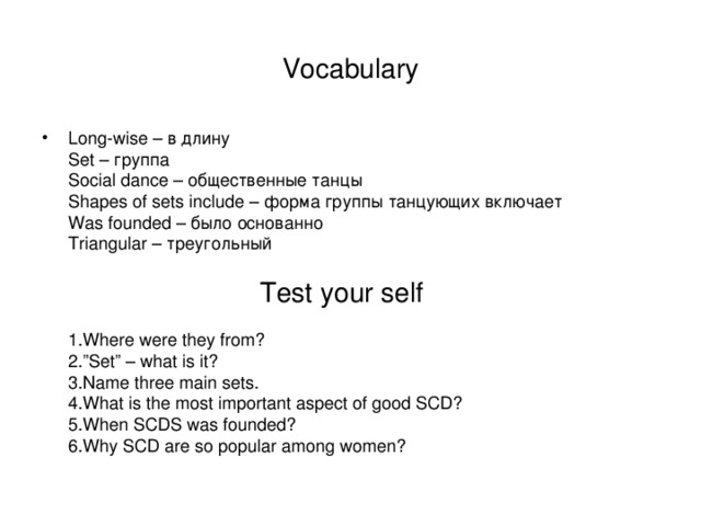 Vocabulary Long-wise – в длину  Set – группа  Social dance – общественные танцы  Shapes of sets include – форма группы танцующих включает  Was founded – было основанно  Triangular – треугольный    Test your self    1.Where were they from?  2.”Set” – what is it?  3.Name three main sets.  4.What is the most important aspect of good SCD?  5.When SCDS was founded?  6.Why SCD are so popular among women? 