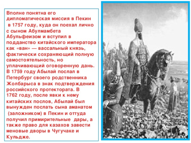 Вполне понятна его дипломатическая миссия в  Пекин  в  1757 году , куда он поехал лично с сыном Абулмамбета Абульфеизом и вступил в подданство китайского императора как « ван » — вассальный князь, фактически сохраняющий полную самостоятельность, но уплачивающий оговоренную дань. В  1759 году  Абылай послал в  Петербург  своего родственника Жолбарыса в знак подтверждения российского протектората. В  1762 году , после явки к нему китайских послов, Абылай был вынужден послать сына  аманатом  (заложником) в  Пекин  и оттуда получил примирительные дары, а также право для казахов завести меновые дворы в  Чугучаке и  Кульдже . 