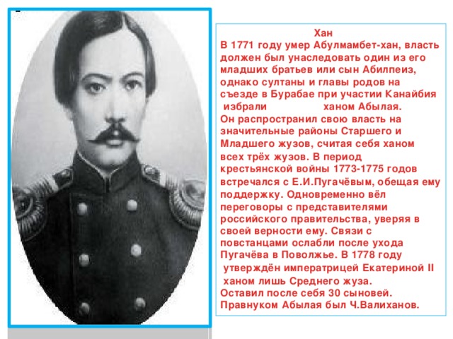  Хан В  1771 году  умер Абулмамбет-хан, власть должен был унаследовать один из его младших братьев или сын Абилпеиз, однако султаны и главы родов на съезде в Бурабае при участии  Канайбия  избрали ханом Абылая. Он распространил свою власть на значительные районы  Старшего  и  Младшего  жузов, считая себя ханом всех трёх жузов. В период  крестьянской войны 1773-1775 годов встречался с  Е.И.Пугачёвым , обещая ему поддержку. Одновременно вёл переговоры с представителями российского правительства, уверяя в своей верности ему. Связи с повстанцами ослабли после ухода Пугачёва в Поволжье. В  1778 году  утверждён императрицей  Екатериной II  ханом лишь Среднего жуза. Оставил после себя 30 сыновей. Правнуком Абылая был  Ч.Валиханов . 