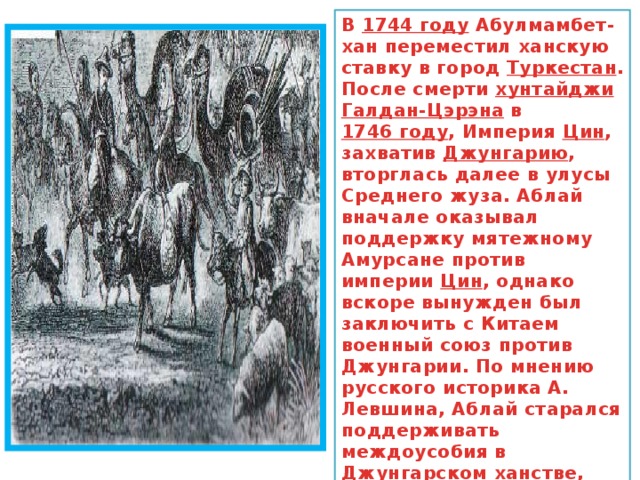 В  1744 году  Абулмамбет-хан переместил ханскую ставку в город  Туркестан . После смерти  хунтайджи   Галдан-Цэрэна  в  1746 году , Империя  Цин , захватив  Джунгарию , вторглась далее в улусы Среднего жуза. Аблай вначале оказывал поддержку мятежному Амурсане против империи  Цин , однако вскоре вынужден был заключить с Китаем военный союз против Джунгарии. По мнению русского историка А. Левшина, Аблай старался поддерживать междоусобия в Джунгарском ханстве, что позволяло ему вмешиваться в его дела, оказывая военную помощь то одному, то другому деятелю 