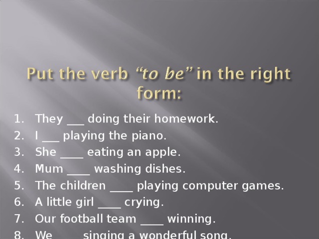 They ___ doing their homework. I ___ playing the piano. She ____ eating an apple. Mum ____ washing dishes. The children ____ playing computer games. A little girl ____ crying. Our football team ____ winning. We ____ singing a wonderful song. 