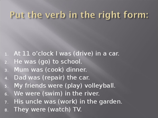 At 11 o’clock I was (drive) in a car. He was (go) to school. Mum was (cook) dinner. Dad was (repair) the car. My friends were (play) volleyball. We were (swim) in the river. His uncle was (work) in the garden. They were (watch) TV. 