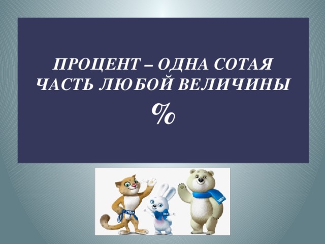    ПРОЦЕНТ – ОДНА СОТАЯ ЧАСТЬ ЛЮБОЙ ВЕЛИЧИНЫ  %    