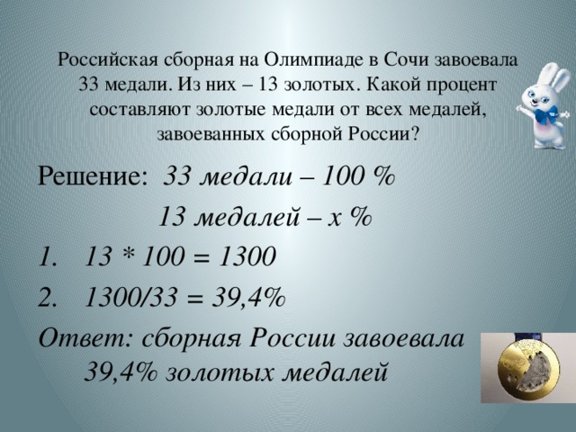 Российская сборная на Олимпиаде в Сочи завоевала 33 медали. Из них – 13 золотых. Какой процент составляют золотые медали от всех медалей, завоеванных сборной России? Решение: 33 медали – 100 % 13 медалей – х % 13 * 100 = 1300 1300/33 = 39,4% Ответ: сборная России завоевала 39,4% золотых медалей  