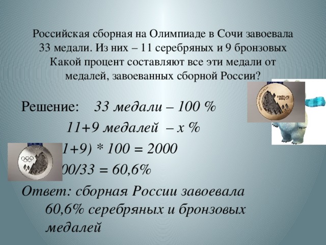 Российская сборная на Олимпиаде в Сочи завоевала 33 медали. Из них – 11 серебряных и 9 бронзовых Какой процент составляют все эти медали от медалей, завоеванных сборной России? Решение: 33 медали – 100 %  11+9 медалей – х %  (11+9) * 100 = 2000 2000/33 = 60,6% Ответ: сборная России завоевала 60,6% серебряных и бронзовых медалей  