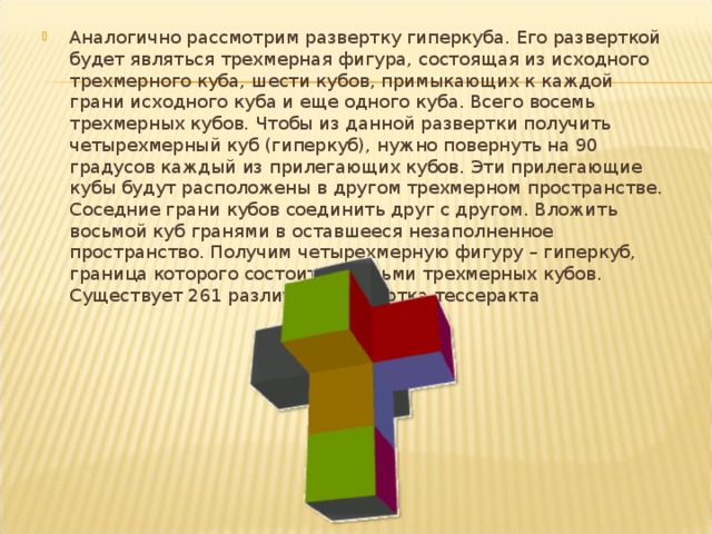 Аналогично рассмотрим развертку гиперкуба. Его разверткой будет являться трехмерная фигура, состоящая из исходного трехмерного куба, шести кубов, примыкающих к каждой грани исходного куба и еще одного куба. Всего восемь трехмерных кубов. Чтобы из данной развертки получить четырехмерный куб (гиперкуб), нужно повернуть на 90 градусов каждый из прилегающих кубов. Эти прилегающие кубы будут расположены в другом трехмерном пространстве. Соседние грани кубов соединить друг с другом. Вложить восьмой куб гранями в оставшееся незаполненное пространство. Получим четырехмерную фигуру – гиперкуб, граница которого состоит из восьми трехмерных кубов. Существует 261 различная развёртка тессеракта  