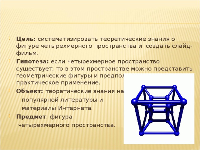 Цель:  c истематизировать теоретические знания о фигуре четырехмерного пространства и создать слайд-фильм. Гипотеза: если четырехмерное пространство существует, то в этом пространстве можно представить геометрические фигуры и предположить их практическое применение. Объект: теоретические знания научно-  популярной литературы и   материалы Интернета. Предмет : фигура  четырехмерного пространства. 