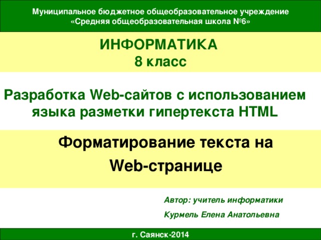 Муниципальное бюджетное общеобразовательное учреждение «Средняя общеобразовательная школа №6» ИНФОРМАТИКА  8 класс Разработка Web- сайтов с использованием языка разметки гипертекста HTML Форматирование текста на Web- странице Автор: учитель информатики Курмель Елена Анатольевна г. Саянск-2014 