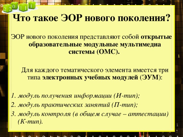 Что такое ЭОР нового поколения? ЭОР нового поколения представляют собой  открытые образовательные модульные мультимедиа системы (ОМС).   Для каждого тематического элемента имеется три типа  электронных учебных модулей  ( ЭУМ ): модуль получения информации (И-тип); модуль практических занятий (П-тип); модуль контроля (в общем случае – аттестации) (К-тип).  