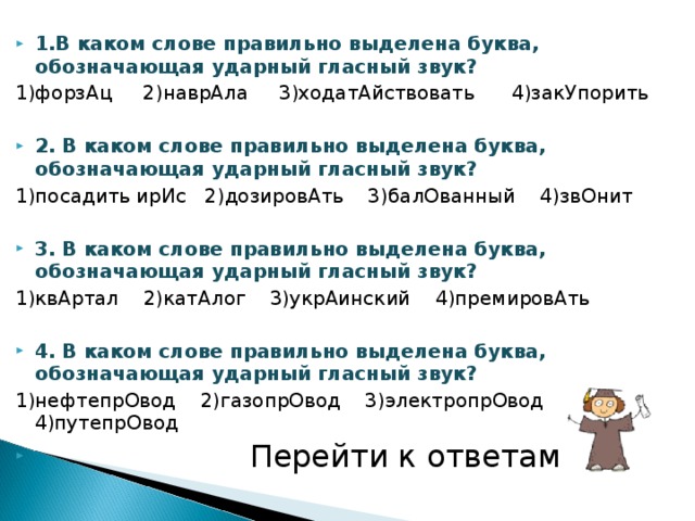 1.В каком слове правильно выделена буква, обозначающая ударный гласный звук? 1)форзАц 2)наврАла 3)ходатАйствовать 4)закУпорить 2. В каком слове правильно выделена буква, обозначающая ударный гласный звук? 1)посадить ирИс 2)дозировАть 3)балОванный 4)звОнит 3. В каком слове правильно выделена буква, обозначающая ударный гласный звук? 1)квАртал 2)катАлог 3)укрАинский 4)премировАть 4. В каком слове правильно выделена буква, обозначающая ударный гласный звук? 1)нефтепрОвод 2)газопрОвод 3)электропрОвод 4)путепрОвод  Перейти к ответам 