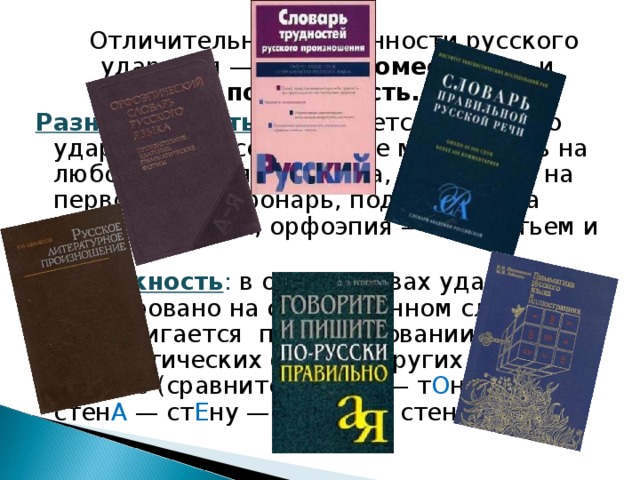  Отличительные особенности русского ударения — его разноместность и подвижность. Разноместность заключается в том, что ударение в русском языке может быть на любом слоге слова (книга, подпись — на первом слоге; фонарь, подполье — на втором; ураган, орфоэпия — на третьем и т. д.). Подвижность : в одних словах ударение фиксировано на опредёленном слоге и не передвигается при образовании грамматических форм, в других — меняет с место (сравните: т О нна — т О нны и стен А — ст Е ну — ст Е нам и стен А м). 