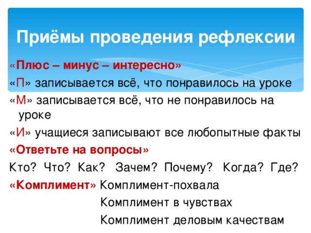 Приёмы проведения рефлексии « Плюс – минус – интересно» « П » записывается всё, что понравилось на уроке « М » записывается всё, что не понравилось на уроке « И » учащиеся записывают все любопытные факты «Ответьте на вопросы» Кто? Что? Как? Зачем? Почему? Когда? Где? «Комплимент»  Комплимент-похвала  Комплимент в чувствах  Комплимент деловым качествам 