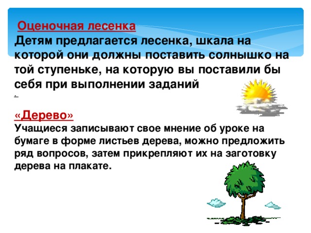  Оценочная лесенка Детям предлагается лесенка, шкала на которой они должны поставить солнышко на той ступеньке, на которую вы поставили бы себя при выполнении заданий .  «Дерево» Учащиеся записывают свое мнение об уроке на бумаге в форме листьев дерева, можно предложить ряд вопросов, затем прикрепляют их на заготовку дерева на плакате. 