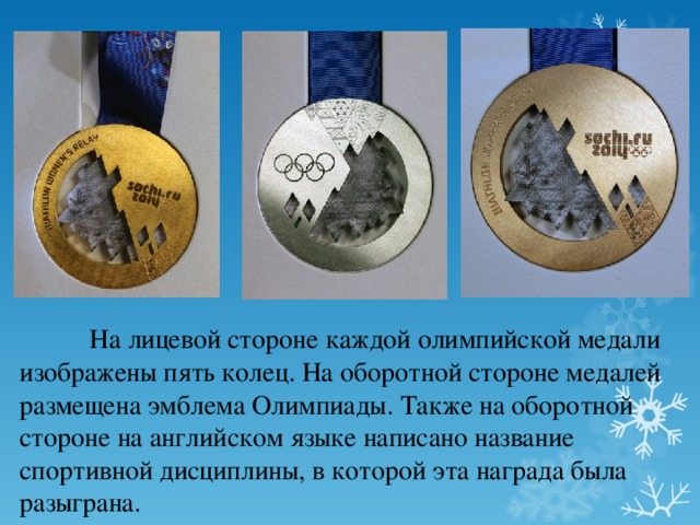  На лицевой стороне каждой олимпийской медали изображены пять колец. На оборотной стороне медалей размещена эмблема Олимпиады. Также на оборотной стороне на английском языке написано название спортивной дисциплины, в которой эта награда была разыграна. 