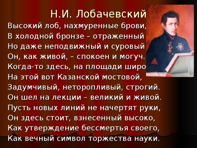 Н.И. Лобачевский Высокий лоб, нахмуренные брови, В холодной бронзе – отраженный луч… Но даже неподвижный и суровый Он, как живой, – спокоен и могуч. Когда-то здесь, на площади широкой, На этой вот Казанской мостовой, Задумчивый, неторопливый, строгий. Он шел на лекции – великий и живой. Пусть новых линий не начертят руки, Он здесь стоит, взнесенный высоко, Как утверждение бессмертья своего, Как вечный символ торжества науки. 