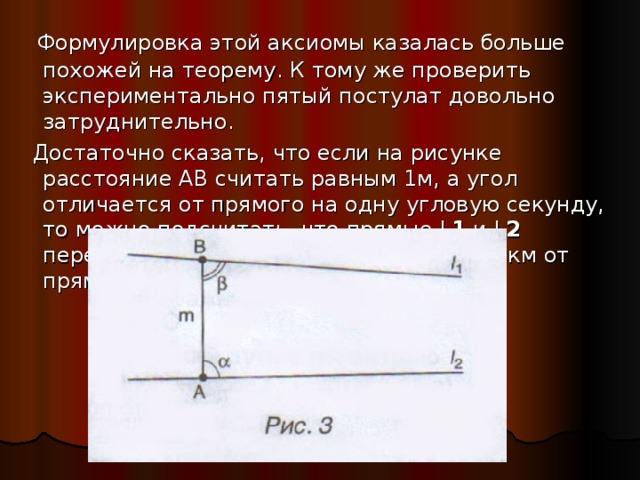  Формулировка этой аксиомы казалась больше похожей на теорему. К тому же проверить экспериментально пятый постулат довольно затруднительно.  Достаточно сказать, что если на рисунке расстояние АВ считать равным 1м, а угол отличается от прямого на одну угловую секунду, то можно подсчитать, что прямые L 1 и L 2  пересекаются на расстоянии свыше 200 км от прямой m  l  