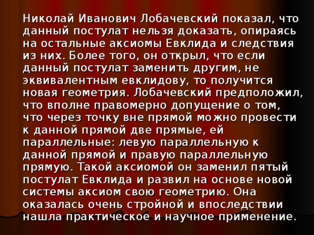  Николай Иванович Лобачевский показал, что данный постулат нельзя доказать, опираясь на остальные аксиомы Евклида и следствия из них. Более того, он открыл, что если данный постулат заменить другим, не эквивалентным евклидову, то получится новая геометрия. Лобачевский предположил, что вполне правомерно допущение о том, что через точку вне прямой можно провести к данной прямой две прямые, ей параллельные: левую параллельную к данной прямой и правую параллельную прямую. Такой аксиомой он заменил пятый постулат Евклида и развил на основе новой системы аксиом свою геометрию. Она оказалась очень стройной и впоследствии нашла практическое и научное применение. 