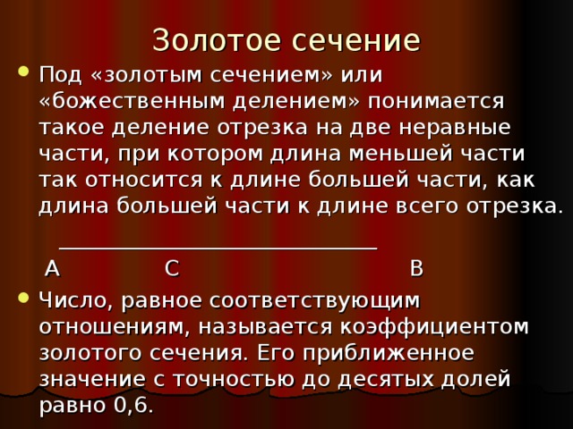 Золотое сечение Под «золотым сечением» или «божественным делением» понимается такое деление отрезка на две неравные части, при котором длина меньшей части так относится к длине большей части, как длина большей части к длине всего отрезка.  _____________________________  А С В Число, равное соответствующим отношениям, называется коэффициентом золотого сечения. Его приближенное значение с точностью до десятых долей равно 0,6. 