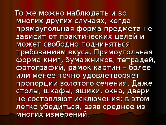  То же можно наблюдать и во многих других случаях, когда прямоугольная форма предмета не зависит от практических целей и может свободно подчиняться требованиям вкуса. Прямоугольная форма книг, бумажников, тетрадей, фотографий, рамок картин – более или менее точно удовлетворяет пропорции золотого сечения. Даже столы, шкафы, ящики, окна, двери не составляют исключения: в этом легко убедиться, взяв среднее из многих измерений. 