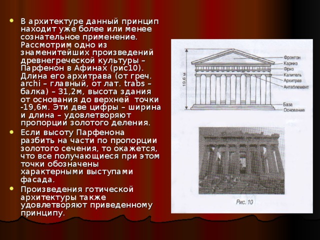 В архитектуре данный принцип находит уже более или менее сознательное применение. Рассмотрим одно из знаменитейших произведений древнегреческой культуры – Парфенон в Афинах (рис10). Длина его архитрава (от греч. archi – главный, от лат. trabs – балка) – 31,2м, высота здания от основания до верхней точки -19,6м. Эти две цифры – ширина и длина – удовлетворяют пропорции золотого деления. Если высоту Парфенона разбить на части по пропорции золотого сечения, то окажется, что все получающиеся при этом точки обозначены характерными выступами фасада. Произведения готической архитектуры также удовлетворяют приведенному принципу. 