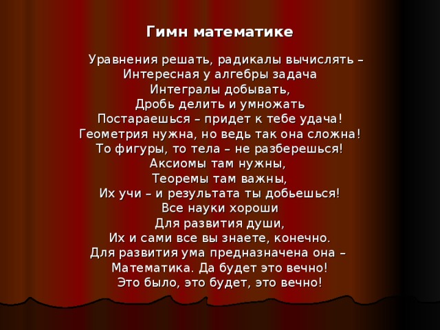 Гимн математике  Уравнения решать, радикалы вычислять – Интересная у алгебры задача Интегралы добывать, Дробь делить и умножать Постараешься – придет к тебе удача! Геометрия нужна, но ведь так она сложна! То фигуры, то тела – не разберешься! Аксиомы там нужны, Теоремы там важны, Их учи – и результата ты добьешься! Все науки хороши Для развития души, Их и сами все вы знаете, конечно. Для развития ума предназначена она – Математика. Да будет это вечно! Это было, это будет, это вечно! 