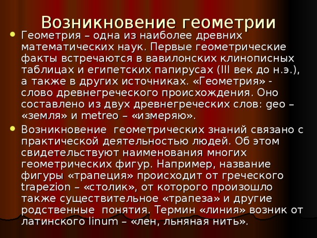 Возникновение геометрии Геометрия – одна из наиболее древних математических наук. Первые геометрические факты встречаются в вавилонских клинописных таблицах и египетских папирусах ( III век до н.э.), а также в других источниках. «Геометрия» - слово древнегреческого происхождения. Оно составлено из двух древнегреческих слов: geo – «земля» и metreo – «измеряю». Возникновение геометрических знаний связано с практической деятельностью людей. Об этом свидетельствуют наименования многих геометрических фигур. Например, название фигуры «трапеция» происходит от греческого trapezion – «столик», от которого произошло также существительное «трапеза» и другие родственные понятия. Термин «линия» возник от латинского linum – «лен, льняная нить». 