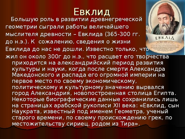 Евклид  Большую роль в развитии древнегреческой геометрии сыграли работы величайшего мыслителя древности – Евклида (365-300 гг. до н.э.).  К сожалению, сведения о жизни Евклида до нас не дошли. Известно только, что жил он около 300г до н.э., что расцвет его творчества приходится на александрийский период развития культуры и науки, когда после смерти Александра Македонского и распада его огромной империи на первое место по своему экономическому, политическому и культурному значению вырвался город Александрия, новопостроенная столица Египта. Некоторые биографические данные сохранились лишь на страницах арабской рукописи XII века: «Евклид, сын Наукрата, известный под именем Геометра, ученый старого времени, по своему происхождению грек, по местожительству сириец, родом из Тира». 