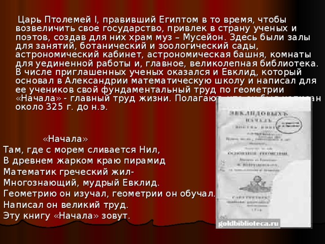  Царь Птолемей I , правивший Египтом в то время, чтобы возвеличить свое государство, привлек в страну ученых и поэтов, создав для них храм муз – Мусейон. Здесь были залы для занятий, ботанический и зоологический сады, астрономический кабинет, астрономическая башня, комнаты для уединенной работы и, главное, великолепная библиотека. В числе приглашенных ученых оказался и Евклид, который основал в Александрии математическую школу и написал для ее учеников свой фундаментальный труд по геометрии «Начала» - главный труд жизни. Полагают, что он был написан около 325 г. до н.э.  «Начала» Там, где с морем сливается Нил, В древнем жарком краю пирамид Математик греческий жил- Многознающий, мудрый Евклид. Геометрию он изучал, геометрии он обучал. Написал он великий труд. Эту книгу «Начала» зовут. 