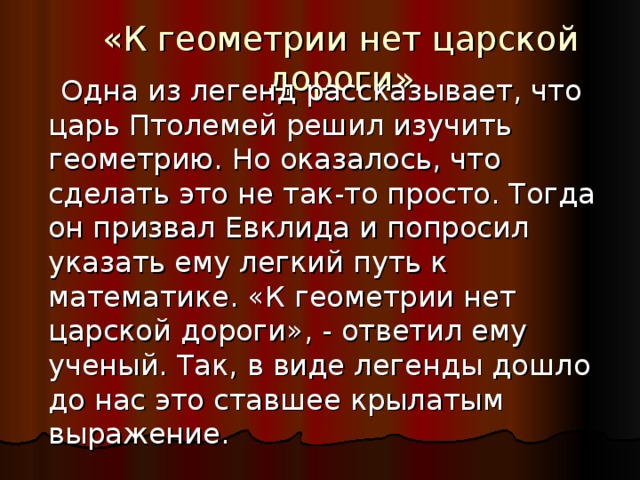 «К геометрии нет царской дороги»  Одна из легенд рассказывает, что царь Птолемей решил изучить геометрию. Но оказалось, что сделать это не так-то просто. Тогда он призвал Евклида и попросил указать ему легкий путь к математике. «К геометрии нет царской дороги», - ответил ему ученый. Так, в виде легенды дошло до нас это ставшее крылатым выражение. 