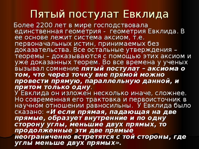 Пятый постулат Евклида  Более 2200 лет в мире господствовала единственная геометрия - геометрия Евклида. В ее основе лежит система аксиом, т.е. первоначальных истин, принимаемых без доказательства. Все остальные утверждения – теоремы – доказываются с помощью этих аксиом и уже доказанных теорем. Во все времена у ученых вызывал сомнение пятый постулат – аксиома о том, что через точку вне прямой можно провести прямую, параллельную данной, и притом только одну . У Евклида он изложен несколько иначе, сложнее. Но современная его трактовка и первоисточник в научном отношении равносильны. У Евклида было сказано: «И если прямая, падающая на две прямые, образует внутренние и по одну сторону углы, меньшие двух прямых, то продолженные эти две прямые неограниченно встретятся с той стороны, где углы меньше двух прямых». 