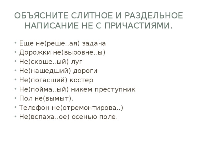 Объясните слитное и раздельное написание не с причастиями. Еще не(реше..ая) задача Дорожки не(выровне..ы) Не(скоше..ый) луг Не(нашедший) дороги Не(погасший) костер Не(пойма..ый) никем преступник Пол не(вымыт). Телефон не(отремонтирова..) Не(вспаха..ое) осенью поле. 