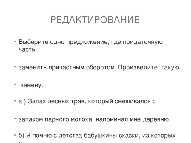 Редактирование Выберите одно предложение, где придаточную часть заменить причастным оборотом. Произведите  такую  замену. а ) Запах лесных трав, который смешивался с запахом парного молока, напоминал мне деревню. б) Я помню с детства бабушкины сказки, из которых я узнавал о чудесах, добре и справедливости. 