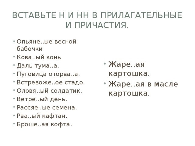 вставьте Н и НН в прилагательные и причастия. Опьяне..ые весной бабочки Кова..ый конь Даль тума..а. Пуговица оторва..а. Встревоже..ое стадо. Оловя..ый солдатик. Ветре..ый день. Рассяе..ые семена. Рва..ый кафтан. Броше..ая кофта. Жаре..ая картошка. Жаре..ая в масле картошка. 