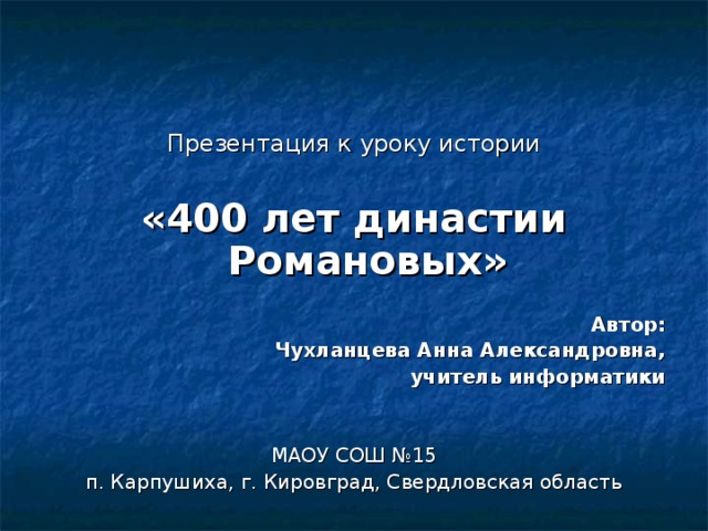   Презентация к уроку истории «400 лет династии Романовых»  Автор: Чухланцева Анна Александровна, учитель информатики   МАОУ СОШ №15 п. Карпушиха, г. Кировград, Свердловская область     