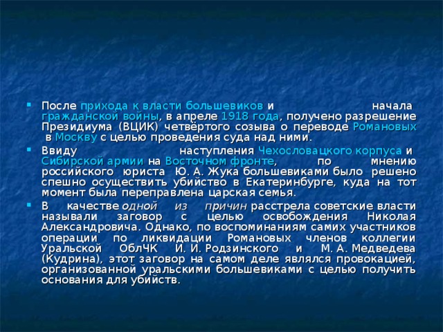 После  прихода к власти большевиков  и начала  гражданской войны , в апреле  1918 года , получено разрешение Президиума (ВЦИК) четвёртого созыва о переводе  Романовых  в  Москву  с целью проведения суда над ними. Ввиду наступления  Чехословацкого корпуса  и  Сибирской армии  на  Восточном фронте , по мнению российского юриста Ю. А. Жука большевиками было решено спешно осуществить убийство в Екатеринбурге, куда на тот момент была переправлена царская семья. В качестве  одной из причин  расстрела советские власти называли заговор с целью освобождения Николая Александровича. Однако, по воспоминаниям самих участников операции по ликвидации Романовых членов коллегии Уральской ОблЧК И. И. Родзинского и М. А. Медведева (Кудрина), этот заговор на самом деле являлся провокацией, организованной уральскими большевиками с целью получить основания для убийств. 