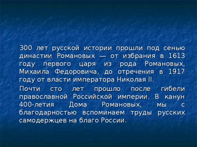 300 лет русской истории прошли под сенью династии Романовых — от избрания в 1613 году первого царя из рода Романовых, Михаила Федоровича, до отречения в 1917 году от власти императора Николая II. Почти сто лет прошло после гибели православной Российской империи. В канун 400-летия Дома Романовых, мы с благодарностью вспоминаем труды русских самодержцев на благо России. 