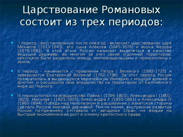 Царствование Романовых состоит из трех периодов:     I период - восстановление после невзгод - включает царствование царя Михаила (1613-1645), его сына Алексея (1645-1676) и внука Федора (1676-1682). В этой эпохе России начинает выделяться в качестве ведущей державы, во многом за счет своей огромной территории, крестьяне были разделены между землевладельцами и прикреплены к земле.   II период - начинается с правления Петра I Великого (1682-1725) и завершается Екатериной Великой (1762-1796). За этот период Россия превратилась в выдающуюся европейскую Империю с мощной армией и флотом, и расширила свое владычество на территорию от Балтийского моря до Черного.   III период попал на владычество Павла I (1796-1801), Александра I (1801-1825), Николая I (1825-1855), Александра II (1855-1881) и Александра III (1881-1894). Победа над Наполеоном и расширение с азиатской стороны сделало Россию мировой державой. Тем не менее, внутреннее развитие России по-прежнему отставало от западных стран, не взирая на быстрый экономический рост и отмену крепостного права. 