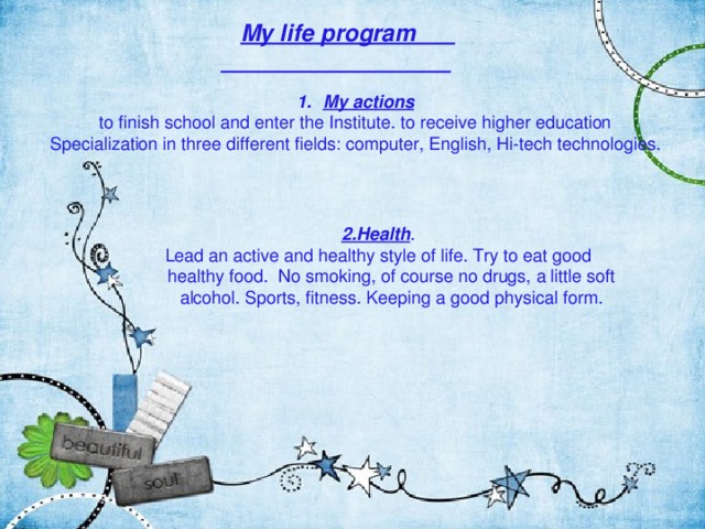  My life program  My actions to finish school and enter the Institute. to receive higher education Specialization in three different fields: computer, English, Hi-tech technologies. 2.Health . Lead an active and healthy style of life. Try to eat good healthy food. No smoking, of course no drugs, a little soft alcohol. Sports, fitness. Keeping a good physical form. 