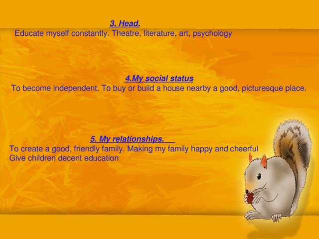3. Head. Educate myself constantly. Theatre, literature, art, psychology  4.My social status To become independent. To buy  or build a house nearby a good, picturesque place.  5. My relationships. To create a good, friendly family. Making my family happy and cheerful Give children decent education 