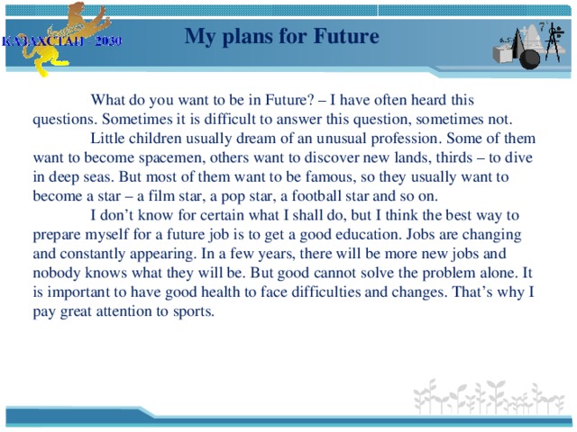 My plans for Future  What do you want to be in Future? – I have often heard this questions. Sometimes it is difficult to answer this question, sometimes not.  Little children usually dream of an unusual profession. Some of them want to become spacemen, others want to discover new lands, thirds – to dive in deep seas. But most of them want to be famous, so they usually want to become a star – a film star, a pop star, a football star and so on.  I don’t know for certain what I shall do, but I think the best way to prepare myself for a future job is to get a good education. Jobs are changing and constantly appearing. In a few years, there will be more new jobs and nobody knows what they will be. But good cannot solve the problem alone. It is important to have good health to face difficulties and changes. That’s why I pay great attention to sports. 