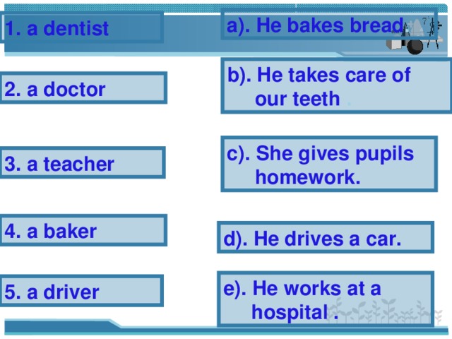 a). He bakes bread . 1. a dentist b). He takes care of  our teeth . 2. a doctor c). She gives pupils  homework. 3. a teacher 4. a baker d). He drives a car. e). He works at a  hospital . 5. a driver 