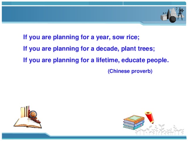 If you are planning for a year, sow rice; If you are planning for a decade, plant trees; If you are planning for a lifetime, educate people.  (Chinese proverb) 