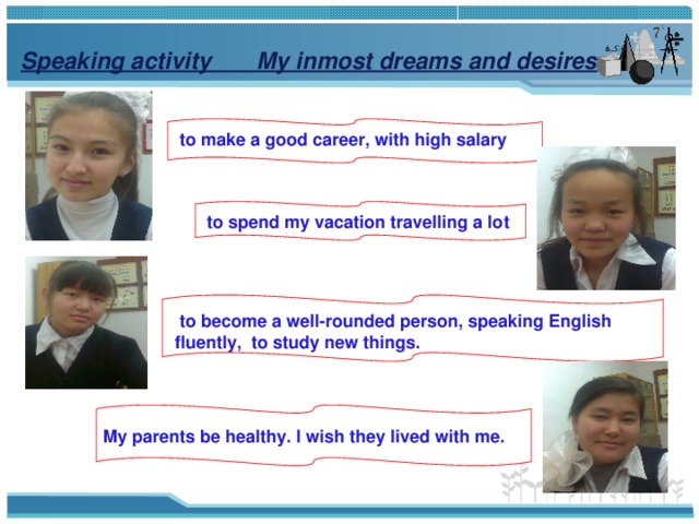 Speaking activity  My inmost dreams and desires   to make a good career, with high salary  to spend my vacation travelling a lot  to become a well-rounded person, speaking English fluently,  to study new things.  My parents be healthy. I wish they lived with me.  