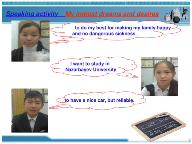Speaking activity My inmost dreams and desires  to do my best for making my family happy and no dangerous sickness . I want to study in Nazarbayev University to have a nice car, but reliable. 